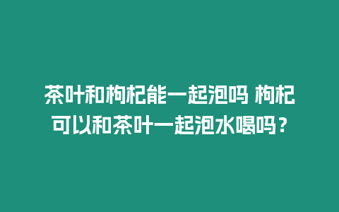 茶葉和枸杞能一起泡嗎 枸杞可以和茶葉一起泡水喝嗎？