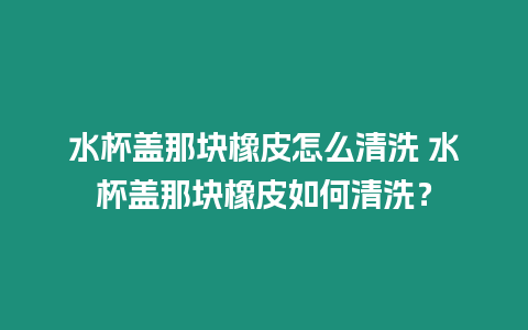 水杯蓋那塊橡皮怎么清洗 水杯蓋那塊橡皮如何清洗？