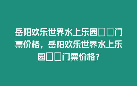 岳陽歡樂世界水上樂園??門票價格，岳陽歡樂世界水上樂園??門票價格？