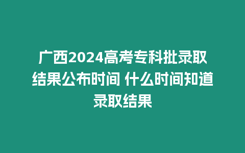 廣西2024高考專科批錄取結果公布時間 什么時間知道錄取結果