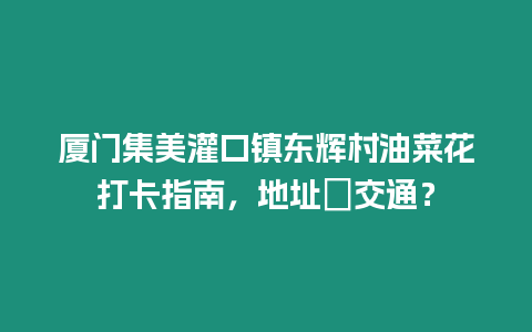 廈門集美灌口鎮東輝村油菜花打卡指南，地址＋交通？