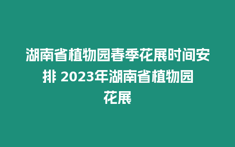 湖南省植物園春季花展時間安排 2023年湖南省植物園花展