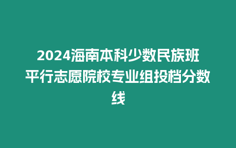 2024海南本科少數(shù)民族班平行志愿院校專業(yè)組投檔分?jǐn)?shù)線