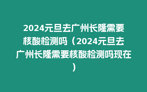 2024元旦去廣州長隆需要核酸檢測嗎（2024元旦去廣州長隆需要核酸檢測嗎現在）