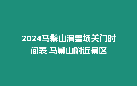 2024馬鬃山滑雪場關門時間表 馬鬃山附近景區