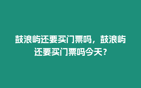 鼓浪嶼還要買門票嗎，鼓浪嶼還要買門票嗎今天？