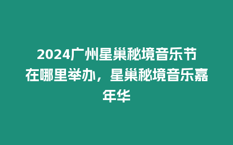 2024廣州星巢秘境音樂節在哪里舉辦，星巢秘境音樂嘉年華