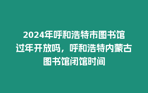 2024年呼和浩特市圖書館過(guò)年開(kāi)放嗎，呼和浩特內(nèi)蒙古圖書館閉館時(shí)間