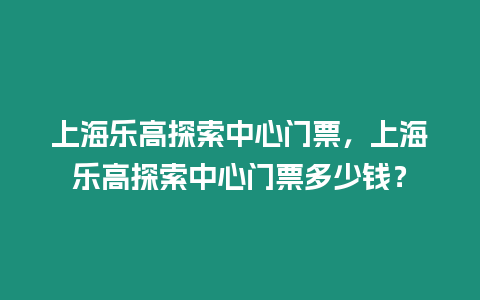 上海樂高探索中心門票，上海樂高探索中心門票多少錢？