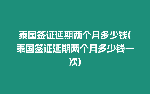 泰國簽證延期兩個月多少錢(泰國簽證延期兩個月多少錢一次)