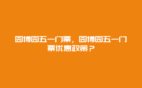 園博園五一門票，園博園五一門票優(yōu)惠政策？