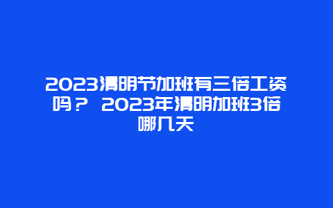 2024清明節加班有三倍工資嗎？ 2024年清明加班3倍哪幾天