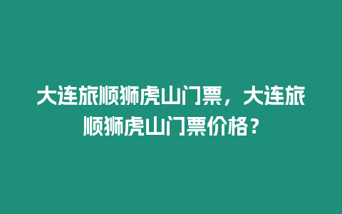 大連旅順獅虎山門票，大連旅順獅虎山門票價格？