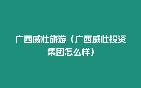 廣西威壯旅游（廣西威壯投資集團怎么樣）