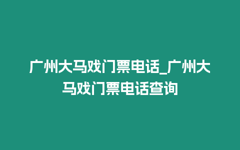 廣州大馬戲門票電話_廣州大馬戲門票電話查詢