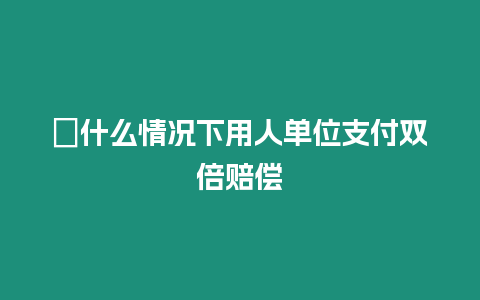 ?什么情況下用人單位支付雙倍賠償