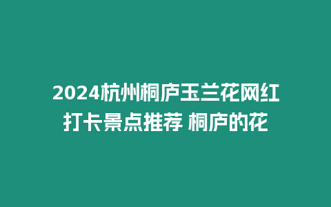 2024杭州桐廬玉蘭花網(wǎng)紅打卡景點(diǎn)推薦 桐廬的花