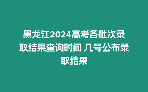 黑龍江2024高考各批次錄取結果查詢時間 幾號公布錄取結果