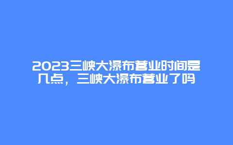 2024三峽大瀑布營業時間是幾點，三峽大瀑布營業了嗎