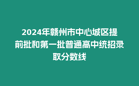 2024年贛州市中心城區提前批和第一批普通高中統招錄取分數線