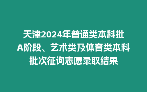 天津2024年普通類本科批A階段、藝術類及體育類本科批次征詢志愿錄取結果