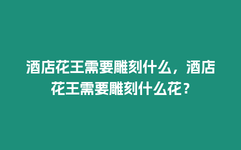 酒店花王需要雕刻什么，酒店花王需要雕刻什么花？