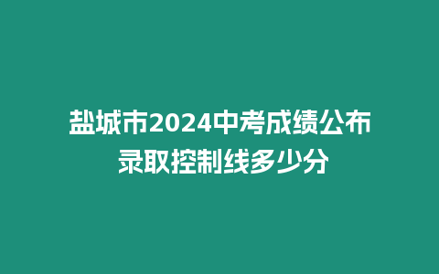 鹽城市2024中考成績公布 錄取控制線多少分