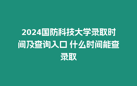 2024國防科技大學(xué)錄取時間及查詢?nèi)肟?什么時間能查錄取