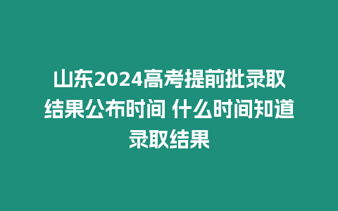 山東2024高考提前批錄取結果公布時間 什么時間知道錄取結果