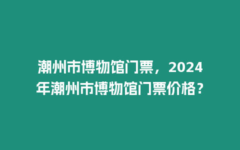 潮州市博物館門票，2024年潮州市博物館門票價格？