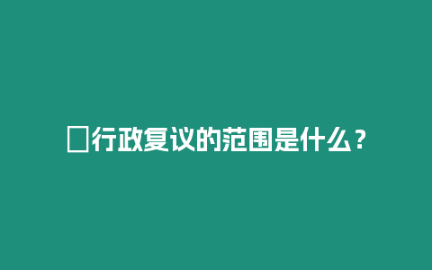 ?行政復議的范圍是什么？