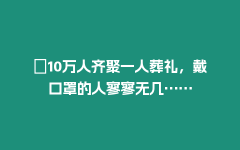 ?10萬人齊聚一人葬禮，戴口罩的人寥寥無幾……