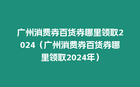 廣州消費券百貨券哪里領取2024（廣州消費券百貨券哪里領取2024年）