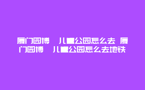 廈門園博苑兒童公園怎么去 廈門園博苑兒童公園怎么去地鐵