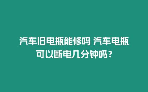 汽車舊電瓶能修嗎 汽車電瓶可以斷電幾分鐘嗎？