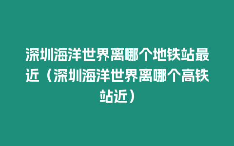 深圳海洋世界離哪個地鐵站最近（深圳海洋世界離哪個高鐵站近）