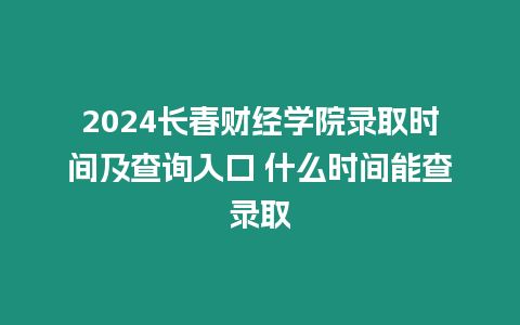 2024長春財經學院錄取時間及查詢入口 什么時間能查錄取