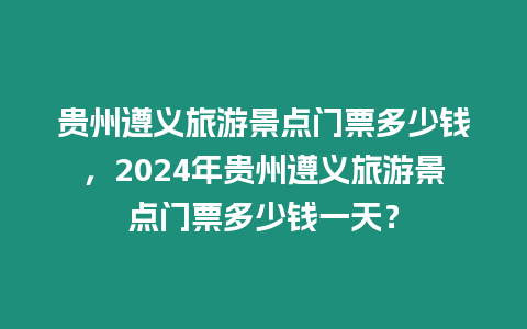 貴州遵義旅游景點門票多少錢，2024年貴州遵義旅游景點門票多少錢一天？