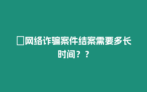 ?網絡詐騙案件結案需要多長時間？？