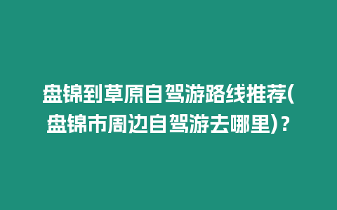 盤(pán)錦到草原自駕游路線推薦(盤(pán)錦市周邊自駕游去哪里)？