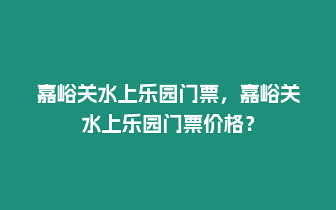 嘉峪關水上樂園門票，嘉峪關水上樂園門票價格？