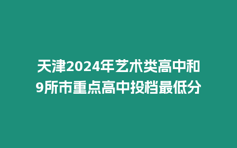 天津2024年藝術類高中和9所市重點高中投檔最低分