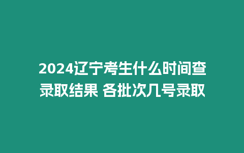 2024遼寧考生什么時間查錄取結果 各批次幾號錄取