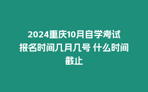 2024重慶10月自學考試報名時間幾月幾號 什么時間截止