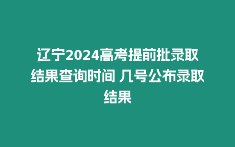 遼寧2024高考提前批錄取結果查詢時間 幾號公布錄取結果