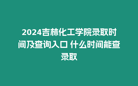 2024吉林化工學院錄取時間及查詢入口 什么時間能查錄取