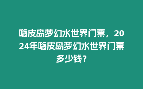 嗨皮島夢幻水世界門票，2024年嗨皮島夢幻水世界門票多少錢？