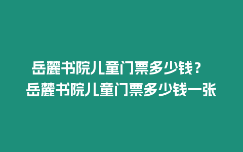 岳麓書院兒童門票多少錢？ 岳麓書院兒童門票多少錢一張