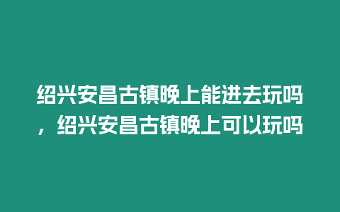 紹興安昌古鎮晚上能進去玩嗎，紹興安昌古鎮晚上可以玩嗎