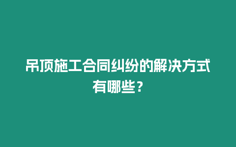 吊頂施工合同糾紛的解決方式有哪些？